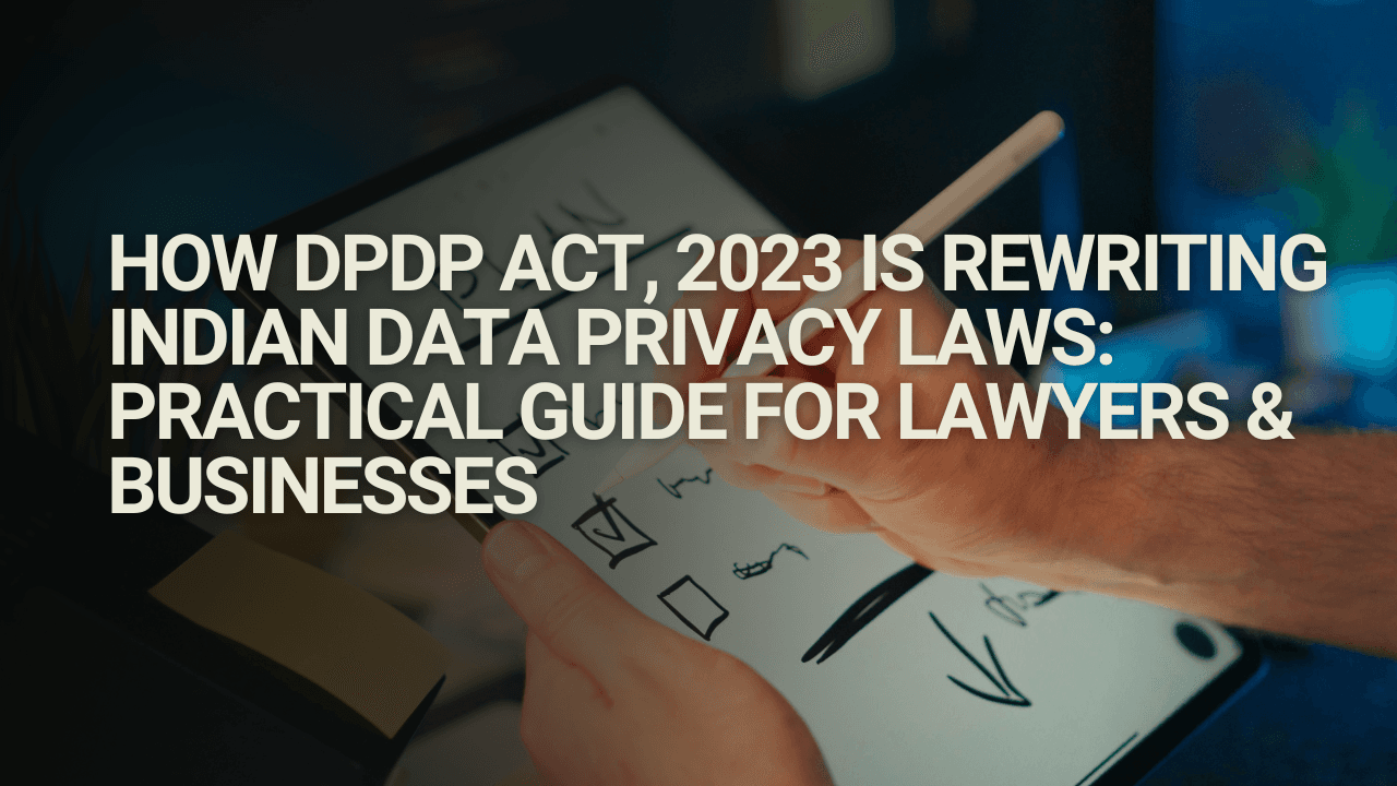 How DPDP Act, 2023 Is Rewriting Indian Data Privacy Laws: A Practical Guide for Lawyers & Businesses